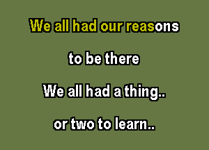 We all had our reasons

to be there

We all had a thing..

or two to learn..