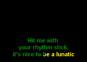 Hit me with
your rhythm stick,
it's nice to be a lunatic