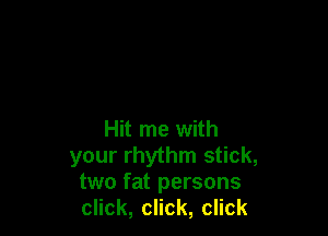 Hit me with
your rhythm stick,
two fat persons
chk,chk,chk