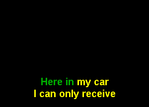 Here in my car
I can only receive