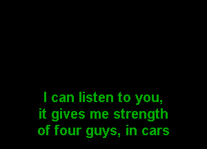 I can listen to you,
it gives me strength
of four guys, in cars
