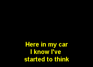 Here in my car
I know I've
started to think