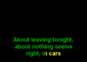 About leaving tonight,
about nothing seems
right, in cars