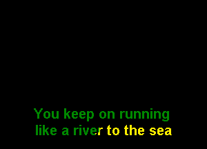 You keep on running
like a river to the sea