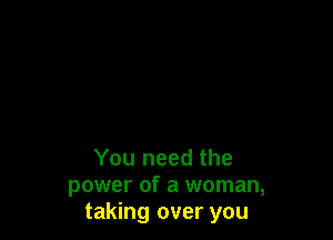 You need the
power of a woman,
taking over you