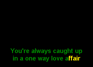 You're always caught up
in a one way love affair