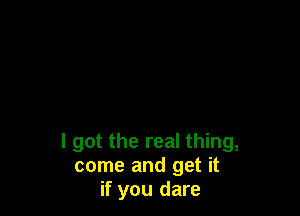 I got the real thing,
come and get it
if you dare