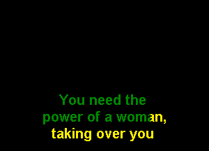 You need the
power of a woman,
taking over you