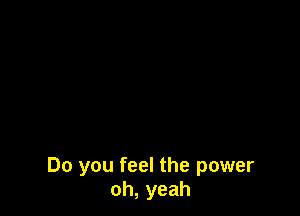 Do you feel the power
oh, yeah