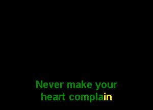 Never make your
heart complain