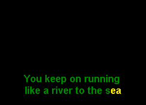 You keep on running
like a river to the sea