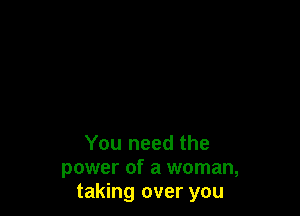 You need the
power of a woman,
taking over you