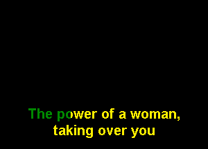 The power of a woman,
taking over you