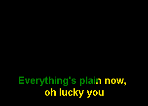 Everything's plain now,
oh lucky you