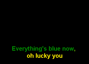 Everything's blue now,
oh lucky you