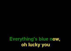 Everything's blue now,
oh lucky you