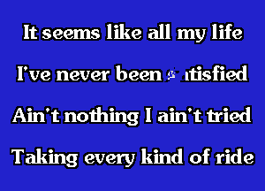 It seems like all my life
I've never been 9- ltisfied
Ain't nothing I ain't tried

Taking every kind of ride