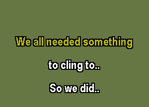 We all needed something

to cling to..

So we did..