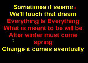 Sometimes it seems (
We'll touch that dream
Everything Is Everything
What is meant to be will be
After winter must come

- sp ng
Change it comes eventually