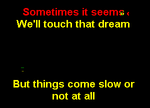 Sometimes it seems .
We'll touch that dream

But things come slow or
not at all