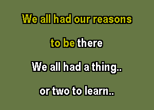 We all had our reasons

to be there

We all had a thing..

or two to learn..