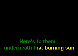 Here's to them,
underneath that burning sun