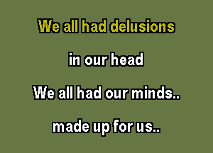 We all had delusions
in our head

We all had our minds..

made up for us..