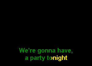 We're gonna have,
a party tonight