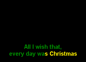 All I wish that,
every day was Christmas