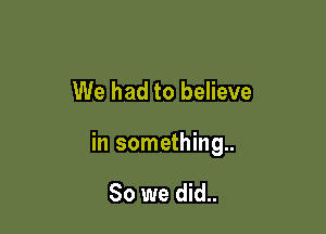 We had to believe

in something

So we did..