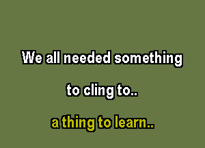 We all needed something

to cling to..

a thing to learn..