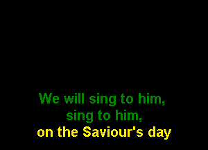 We will sing to him,
sing to him,
on the Saviour's day