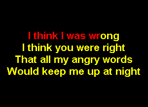 I think I was wrong
I think you were right

That all my angry words
Would keep me up at night