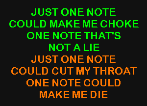 JUST ONE NOTE
COULD MAKE ME CHOKE
ONE NOTE THAT'S
NOTA LIE
JUST ONE NOTE
COULD OUT MY THROAT
ONE NOTE COULD
MAKE ME DIE