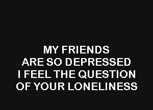 MY FRIENDS
ARE SO DEPRESSED
I FEEL THE QUESTION
OF YOUR LONELINESS