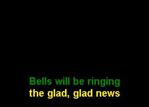 Bells will be ringing
the glad, glad news