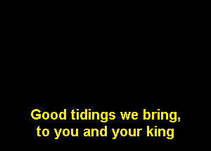 Good tidings we bring,
to you and your king