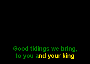 Good tidings we bring,
to you and your king