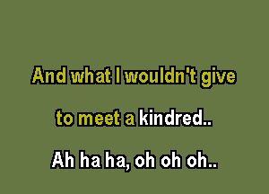 And what I wouldn't give

to meet a kindred..

Ah ha ha, oh oh oh..