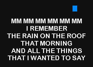 MM MM MM MM MM MM
I REMEMBER
THE RAIN ON THE ROOF
THAT MORNING

AND ALL THETHINGS
THAT I WANTED TO SAY