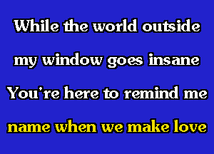 While the world outside
my window goes insane
You're here to remind me

name when we make love