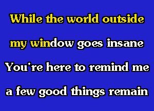 While the world outside
my window goes insane
You're here to remind me

a few good things remain