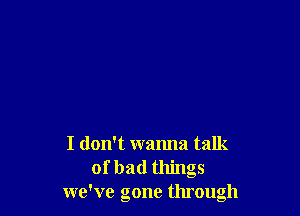 I don't wanna talk
of bad things
we've gone through