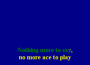 Nothing more to say,
no more ace to play