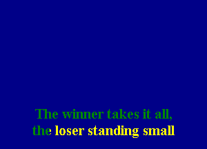 The winner takes it all,
the loser standing small