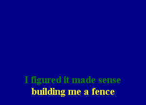 I figured it made sense
building me a fence