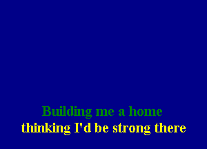 Building me a home
thinking I'd be strong there