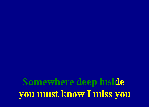 Somewhere deep inside
you must know I miss you