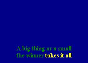 A big thing or a small
the winner takes it all
