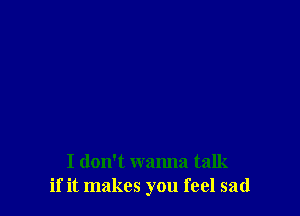 I don't wanna talk
if it makes you feel sad